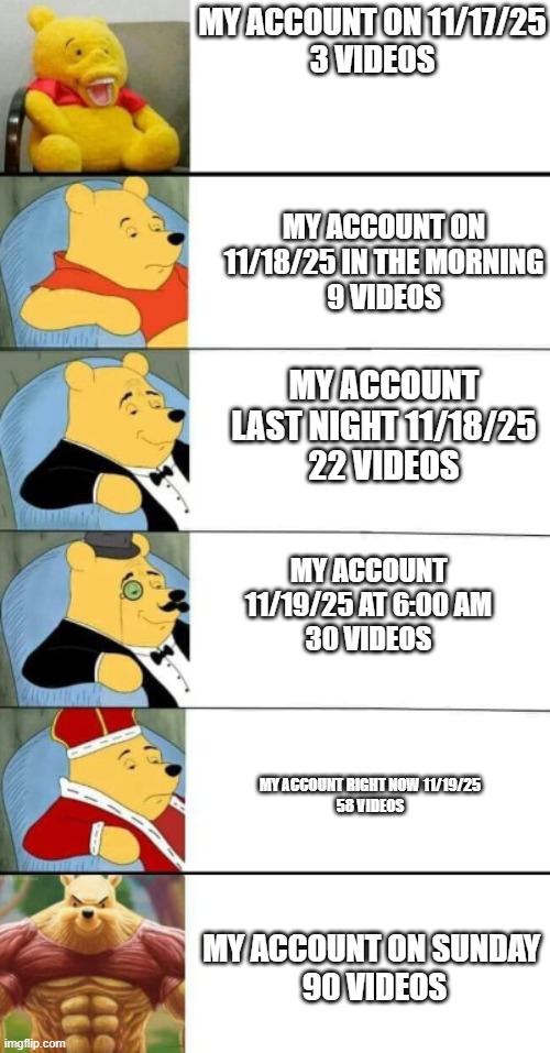 Winnie The Pooh 6 | MY ACCOUNT ON 11/17/25
3 VIDEOS; MY ACCOUNT ON 11/18/25 IN THE MORNING
9 VIDEOS; MY ACCOUNT LAST NIGHT 11/18/25
22 VIDEOS; MY ACCOUNT 11/19/25 AT 6:00 AM
30 VIDEOS; MY ACCOUNT RIGHT NOW 11/19/25
58 VIDEOS; MY ACCOUNT ON SUNDAY 
90 VIDEOS | image tagged in winnie the pooh 6 | made w/ Imgflip meme maker