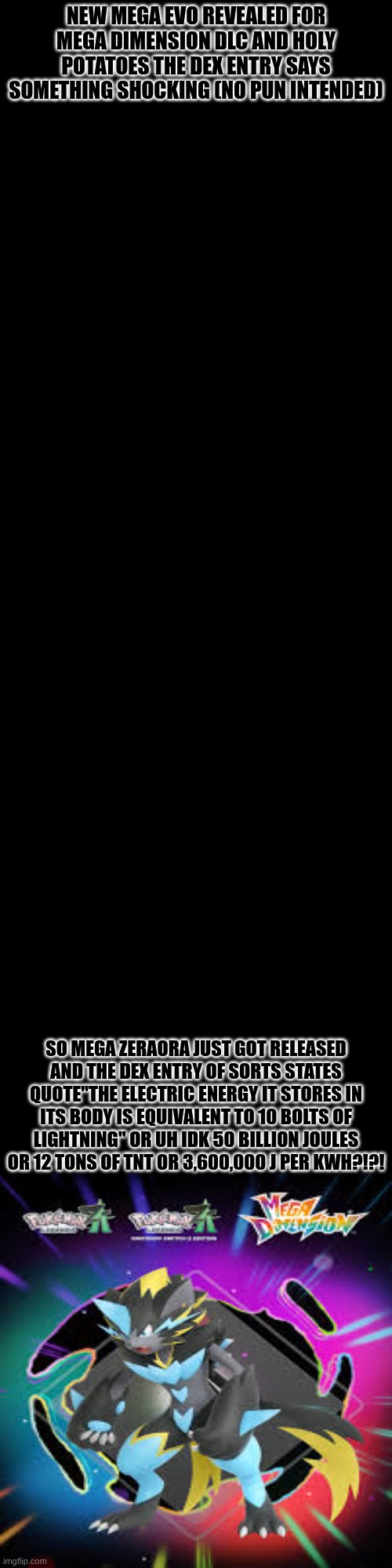 This also means that they can also mega evolve which opens up a lot of posibilities | NEW MEGA EVO REVEALED FOR MEGA DIMENSION DLC AND HOLY POTATOES THE DEX ENTRY SAYS SOMETHING SHOCKING (NO PUN INTENDED); SO MEGA ZERAORA JUST GOT RELEASED AND THE DEX ENTRY OF SORTS STATES QUOTE"THE ELECTRIC ENERGY IT STORES IN ITS BODY IS EQUIVALENT TO 10 BOLTS OF LIGHTNING" OR UH IDK 50 BILLION JOULES OR 12 TONS OF TNT OR 3,600,000 J PER KWH?!?! | made w/ Imgflip meme maker