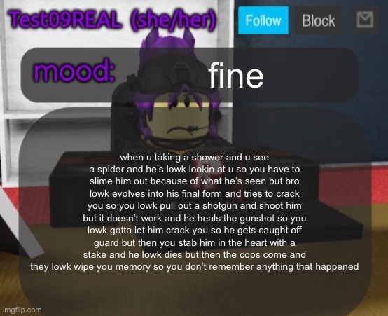 Test09 Jane Doe temp v2 | fine; when u taking a shower and u see a spider and he’s lowk lookin at u so you have to slime him out because of what he’s seen but bro lowk evolves into his final form and tries to crack you so you lowk pull out a shotgun and shoot him but it doesn’t work and he heals the gunshot so you lowk gotta let him crack you so he gets caught off guard but then you stab him in the heart with a stake and he lowk dies but then the cops come and they lowk wipe you memory so you don’t remember anything that happened | image tagged in test09 jane doe temp v2 | made w/ Imgflip meme maker