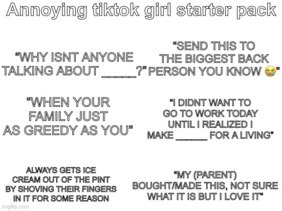 Like dude no one cares | Annoying tiktok girl starter pack; “SEND THIS TO THE BIGGEST BACK PERSON YOU KNOW 😭”; “WHY ISNT ANYONE TALKING ABOUT _____?”; “WHEN YOUR FAMILY JUST AS GREEDY AS YOU”; “I DIDNT WANT TO GO TO WORK TODAY UNTIL I REALIZED I MAKE ______ FOR A LIVING”; ALWAYS GETS ICE CREAM OUT OF THE PINT BY SHOVING THEIR FINGERS IN IT FOR SOME REASON; “MY (PARENT) BOUGHT/MADE THIS, NOT SURE WHAT IT IS BUT I LOVE IT” | image tagged in blank white template | made w/ Imgflip meme maker