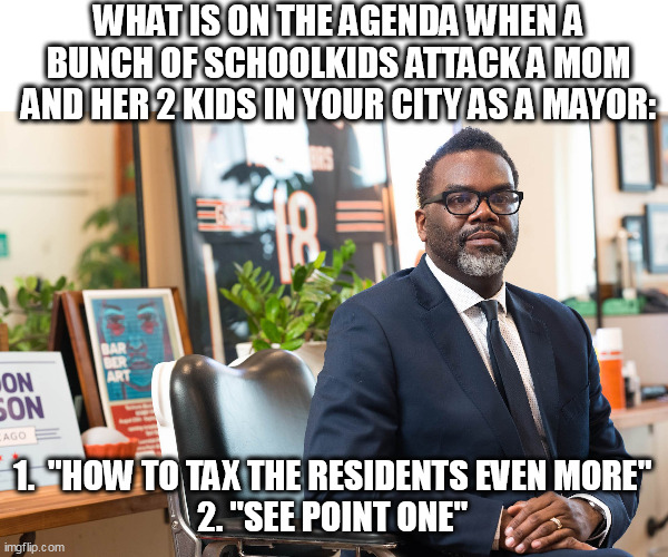 What is on the agenda When a bunch of schoolkids attack a mom and her 2 kids in your city as a mayor: | WHAT IS ON THE AGENDA WHEN A BUNCH OF SCHOOLKIDS ATTACK A MOM AND HER 2 KIDS IN YOUR CITY AS A MAYOR:; 1.  "HOW TO TAX THE RESIDENTS EVEN MORE"
2. "SEE POINT ONE" | image tagged in brandon johnson,politics,chicago,schoolkids,taxes,angry mob | made w/ Imgflip meme maker