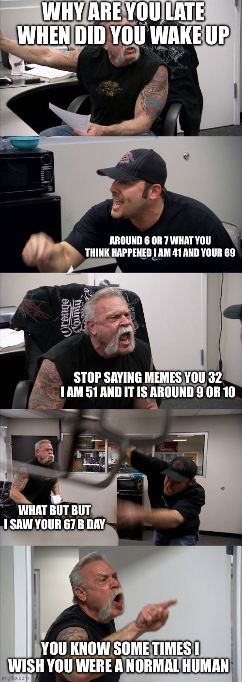 American Chopper Argument | WHY ARE YOU LATE WHEN DID YOU WAKE UP; AROUND 6 OR 7 WHAT YOU THINK HAPPENED I AM 41 AND YOUR 69; STOP SAYING MEMES YOU 32 I AM 51 AND IT IS AROUND 9 OR 10; WHAT BUT BUT I SAW YOUR 67 B DAY; YOU KNOW SOME TIMES I WISH YOU WERE A NORMAL HUMAN | image tagged in memes,american chopper argument | made w/ Imgflip meme maker