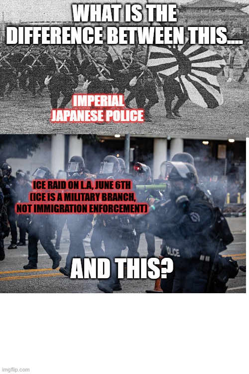 WHAT IS THE DIFFERENCE BETWEEN THIS.... IMPERIAL JAPANESE POLICE; ICE RAID ON L.A, JUNE 6TH
 (ICE IS A MILITARY BRANCH, NOT IMMIGRATION ENFORCEMENT); AND THIS? | made w/ Imgflip meme maker