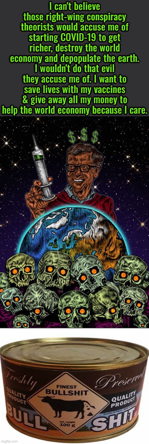 Bill Gates Is Full Of It | I can't believe those right-wing conspiracy theorists would accuse me of starting COVID-19 to get richer, destroy the world economy and depopulate the earth. I wouldn't do that evil they accuse me of. I want to save lives with my vaccines & give away all my money to help the world economy because I care. | image tagged in bill gates loves vaccines,bill gates,psychopaths and serial killers,covidiots,conspiracy,illuminati | made w/ Imgflip meme maker