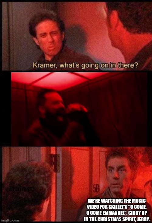 Giddy up for Christmas | Lionmyth; WE'RE WATCHING THE MUSIC VIDEO FOR SKILLET'S "O COME, O COME EMMANUEL". GIDDY UP IN THE CHRISTMAS SPIRIT, JERRY. | image tagged in kramer what's going on in there,skillet,christmas,music video,cover | made w/ Imgflip meme maker