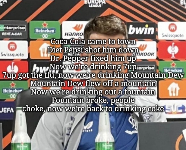 ryan jack | Coca-Cola came to town
Diet Pepsi shot him down
Dr. Pepper fixed him up
Now we're drinking 7up
7up got the flu, now we're drinking Mountain Dew
Mountain Dew flew off a mountain
Now we're drinking out a fountain
Fountain broke, people choke, now we're back to drinking coke | image tagged in ryan jack | made w/ Imgflip meme maker