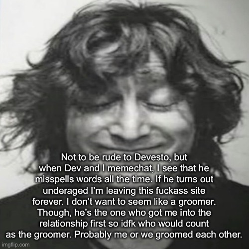 crying rn | Not to be rude to Devesto, but when Dev and I memechat, I see that he misspells words all the time. If he turns out underaged I’m leaving this fuckass site forever. I don’t want to seem like a groomer. Though, he’s the one who got me into the relationship first so idfk who would count as the groomer. Probably me or we groomed each other. | image tagged in john lennon holding back laughter | made w/ Imgflip meme maker