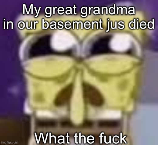 I’m drinking a shirt ton more. I’m not dealing with this | My great grandma in our basement jus died; What the fuck | image tagged in spunchbop all sad n shit | made w/ Imgflip meme maker