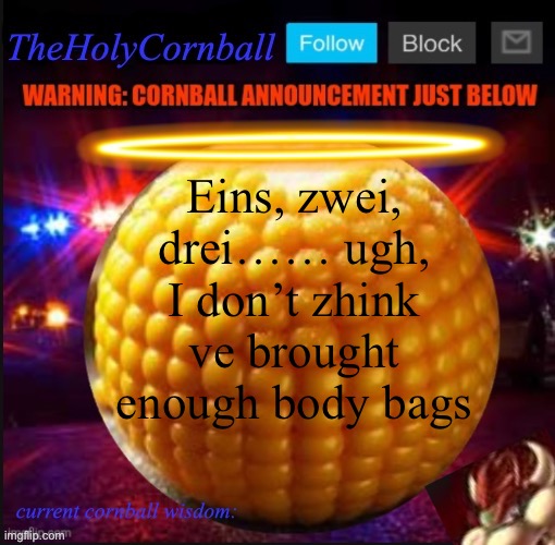 TheHolyCornball Announcement | Eins, zwei, drei…… ugh, I don’t zhink ve brought enough body bags | image tagged in theholycornball announcement | made w/ Imgflip meme maker