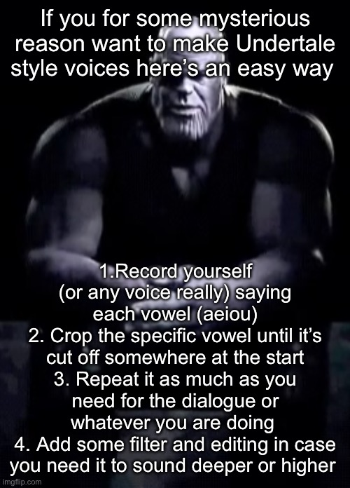 If any of you need to | If you for some mysterious reason want to make Undertale style voices here’s an easy way; 1.Record yourself (or any voice really) saying each vowel (aeiou)
2. Crop the specific vowel until it’s cut off somewhere at the start
3. Repeat it as much as you need for the dialogue or whatever you are doing 
4. Add some filter and editing in case you need it to sound deeper or higher | image tagged in thanos sitting | made w/ Imgflip meme maker