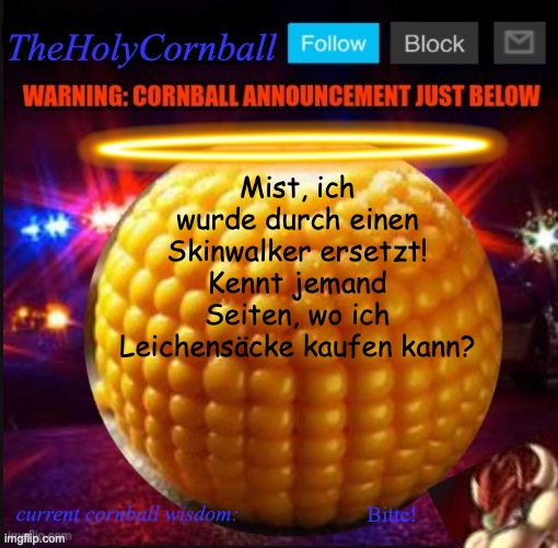TheHolyCornball Announcement | Mist, ich wurde durch einen Skinwalker ersetzt! Kennt jemand Seiten, wo ich Leichensäcke kaufen kann? Bitte! | image tagged in theholycornball announcement | made w/ Imgflip meme maker