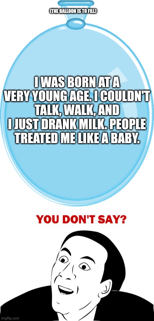 I need the image somewhere | (THE BALLOON IS TO FILL); I WAS BORN AT A VERY YOUNG AGE. I COULDN'T TALK, WALK, AND I JUST DRANK MILK. PEOPLE TREATED ME LIKE A BABY. | image tagged in memes,you don't say,baby | made w/ Imgflip meme maker