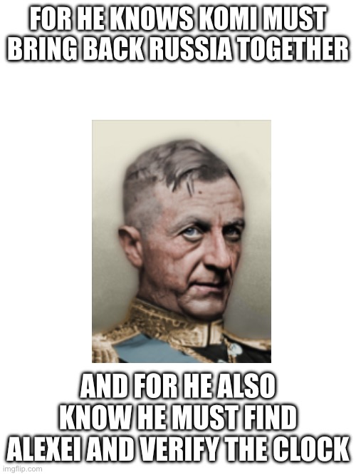 Blank White Template | FOR HE KNOWS KOMI MUST BRING BACK RUSSIA TOGETHER; AND FOR HE ALSO KNOW HE MUST FIND ALEXEI AND VERIFY THE CLOCK | image tagged in blank white template | made w/ Imgflip meme maker