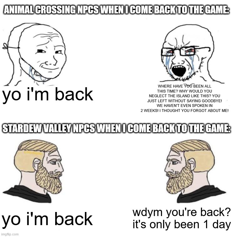 yeah i don't play animal crossing anymore | ANIMAL CROSSING NPCS WHEN I COME BACK TO THE GAME:; yo i'm back; WHERE HAVE YOU BEEN ALL THIS TIME? WHY WOULD YOU NEGLECT THE ISLAND LIKE THIS? YOU JUST LEFT WITHOUT SAYING GOODBYE! WE HAVEN'T EVEN SPOKEN IN 2 WEEKS! I THOUGHT YOU FORGOT ABOUT ME! STARDEW VALLEY NPCS WHEN I COME BACK TO THE GAME:; wdym you're back? it's only been 1 day; yo i'm back | image tagged in chad we know,animal crossing,stardew valley,comparison,npc,game vs game | made w/ Imgflip meme maker