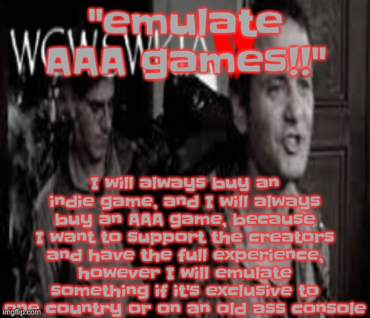 like, for example, I bought hi-fi rush. but I had to emulate planet dob. (however I WILL pirate movies if I cant watch them free | I will always buy an indie game, and I will always buy an AAA game, because I want to support the creators and have the full experience, however I will emulate something if it's exclusive to one country or on an old ass console; "emulate AAA games!!" | image tagged in wcwswkia | made w/ Imgflip meme maker