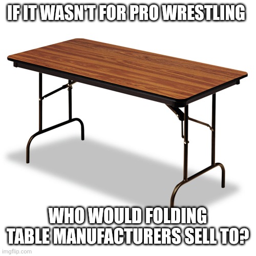 Who else would buy a folding table if it wasn't for pro wrestling? | IF IT WASN'T FOR PRO WRESTLING; WHO WOULD FOLDING TABLE MANUFACTURERS SELL TO? | image tagged in wrestling,pro wrestling,folding table | made w/ Imgflip meme maker
