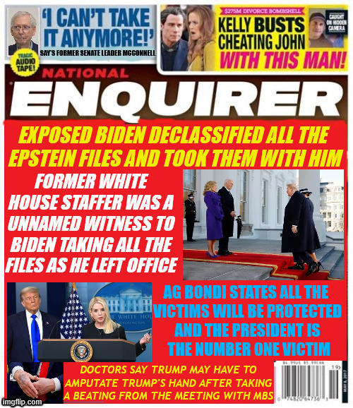 National Enquirer Biden took Epstein Documents | EXPOSED BIDEN DECLASSIFIED ALL THE 
EPSTEIN FILES AND TOOK THEM WITH HIM; FORMER WHITE HOUSE STAFFER WAS A UNNAMED WITNESS TO BIDEN TAKING ALL THE FILES AS HE LEFT OFFICE; AG BONDI STATES ALL THE 

VICTIMS WILL BE PROTECTED AND THE PRESIDENT IS
 THE NUMBER ONE VICTIM; DOCTORS SAY TRUMP MAY HAVE TO AMPUTATE TRUMP'S HAND AFTER TAKING A BEATING FROM THE MEETING WITH MBS | image tagged in national enquirer biden took epstein documents,biden thought to declassify epstein documents,bondi protects victims | made w/ Imgflip meme maker