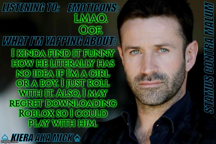 If You Want My Roblox Name Or Discord, Let Me Know | LMAO.
Oof. I kinda find it funny
how he literally has
no idea if I'm a girl
or a boy. I just roll
with it. Also, I may
regret downloading
Roblox so I could
play with him. | image tagged in km adam fergus announcement,real life update,what a life,anyway,hopefully this works out,cant afford to be disowned again | made w/ Imgflip meme maker