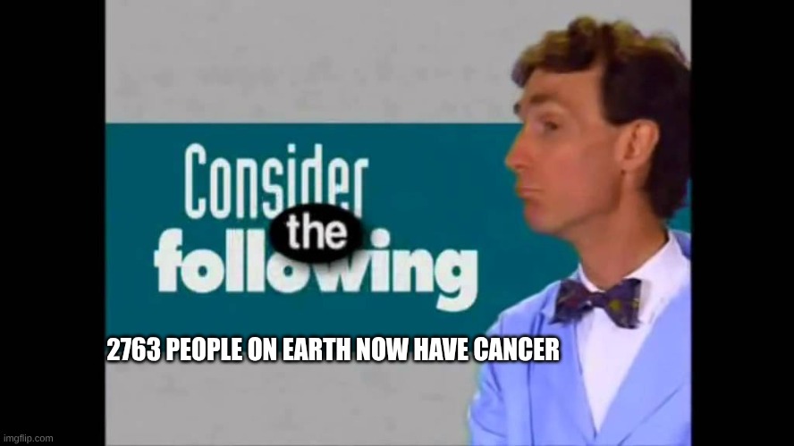 2763 PEOPLE ON EARTH NOW HAVE CANCER | image tagged in consider the following | made w/ Imgflip meme maker