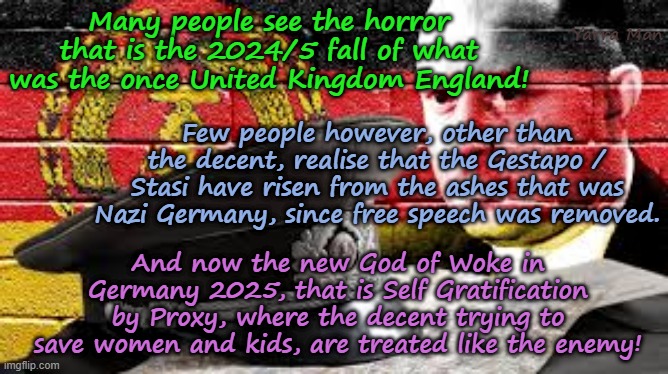 Who would have ever, EVER, thought that 80 years after the fall of Hitler, a new Nazi Germany would be reborn! | Yarra Man; Many people see the horror that is the 2024/5 fall of what was the once United Kingdom England! Few people however, other than the decent, realise that the Gestapo / Stasi have risen from the ashes that was Nazi Germany, since free speech was removed. And now the new God of Woke in Germany 2025, that is Self Gratification by Proxy, where the decent trying to save women and kids, are treated like the enemy! | image tagged in self gratification by proxy woke virtue signalling,germany england,islamic invasion,free speech,european islamic union | made w/ Imgflip meme maker