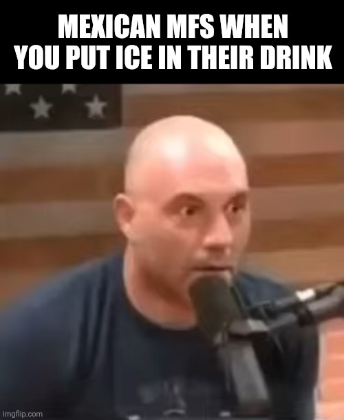 Joe Rogan Staring | MEXICAN MFS WHEN YOU PUT ICE IN THEIR DRINK | image tagged in joe rogan staring | made w/ Imgflip meme maker