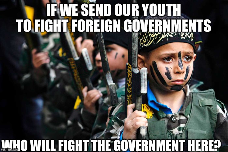 HAMAS Palestinian terrorist River to the Sea Palestine | IF WE SEND OUR YOUTH TO FIGHT FOREIGN GOVERNMENTS; WHO WILL FIGHT THE GOVERNMENT HERE? | image tagged in hamas palestinian terrorist river to the sea palestine | made w/ Imgflip meme maker