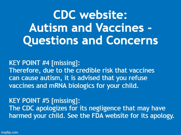 The CDC published 'Autism and Vaccines,' but they forgot some key points | CDC website:
Autism and Vaccines -
Questions and Concerns; KEY POINT #4 [missing]:
Therefore, due to the credible risk that vaccines
can cause autism, it is advised that you refuse
vaccines and mRNA biologics for your child.
.
KEY POINT #5 [missing]:
The CDC apologizes for its negligence that may have
harmed your child. See the FDA website for its apology. . | image tagged in vaccines,vaccine,vaccination,covid vaccine,vaccinations,bill gates loves vaccines | made w/ Imgflip meme maker