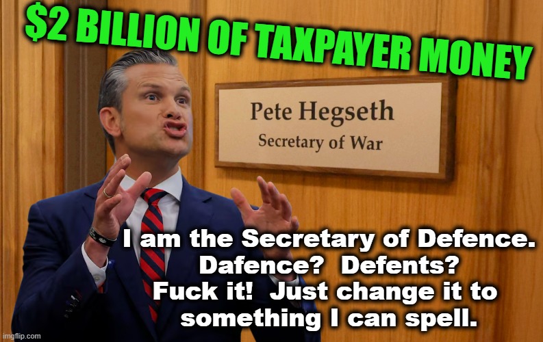 Seriously?  This guy? | $2 BILLION OF TAXPAYER MONEY; I am the Secretary of Defence.
Dafence?  Defents?
Fuck it!  Just change it to 
something I can spell. | image tagged in trump administration,military,trump supporter,fox news,incompetence,maga | made w/ Imgflip meme maker