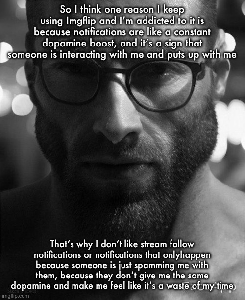 Is anyone else like this | So I think one reason I keep using Imgflip and I’m addicted to it is because notifications are like a constant dopamine boost, and it’s a sign that someone is interacting with me and puts up with me; That’s why I don’t like stream follow notifications or notifications that onlyhappen because someone is just spamming me with them, because they don’t give me the same dopamine and make me feel like it’s a waste of my time | image tagged in gigachad staring with glasses | made w/ Imgflip meme maker