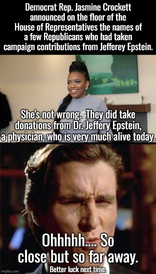 Dr. Jeffery Epstein did not hang himself because he's not dead, nor is he the pedo Jeffery Epstein | Democrat Rep. Jasmine Crockett announced on the floor of the House of Representatives the names of a few Republicans who had taken campaign contributions from Jefferey Epstein. She's not wrong.  They did take donations from Dr. Jeffery Epstein, a physician, who is very much alive today. Ohhhhh.... So close but so far away. Better luck next time. | image tagged in jasmine crockett,dr jeffery epstein is not jeffery epstein | made w/ Imgflip meme maker