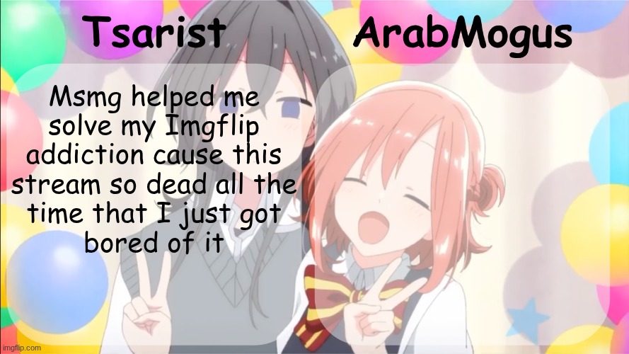 Tsarist and ArabMogus shared temp v2 | Msmg helped me 
solve my Imgflip 
addiction cause this 
stream so dead all the 
time that I just got 
bored of it | image tagged in tsarist and arabmogus shared temp v2 | made w/ Imgflip meme maker