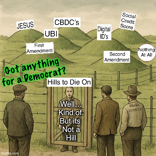 They can’t even Die to Self | Got anything
for a Democrat? Marko
11/19/25; Well…
Kind of.
But its 
Not a
Hill | image tagged in memes,lefty has no values no principles,just selfish narcissists,many r evil too,progressives leftists fjb voters kissmyass | made w/ Imgflip meme maker