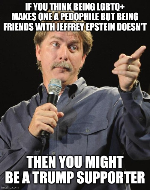 MAGAts are extremely hypocritical when it comes to calling out groomers | IF YOU THINK BEING LGBTQ+ MAKES ONE A PEDOPHILE BUT BEING FRIENDS WITH JEFFREY EPSTEIN DOESN'T; THEN YOU MIGHT BE A TRUMP SUPPORTER | image tagged in jeff foxworthy,conservative hypocrisy,conservative logic,donald trump,jeffrey epstein,homophobic | made w/ Imgflip meme maker