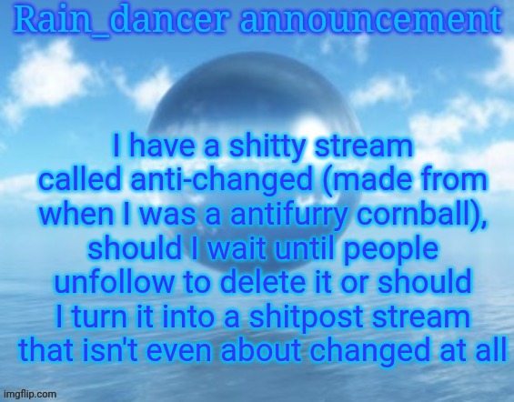 Rain$ | I have a shitty stream called anti-changed (made from when I was a antifurry cornball), should I wait until people unfollow to delete it or should I turn it into a shitpost stream that isn't even about changed at all | image tagged in rain | made w/ Imgflip meme maker
