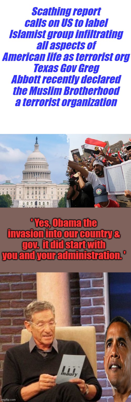 It's no longer a secret & MSM can no longer hide it. | Scathing report calls on US to label Islamist group infiltrating all aspects of American life as terrorist org
Texas Gov Greg Abbott recently declared the Muslim Brotherhood a terrorist organization; ' Yes, Obama the invasion into our country & gov.  it did start with you and your administration. ' | image tagged in memes,maury lie detector | made w/ Imgflip meme maker