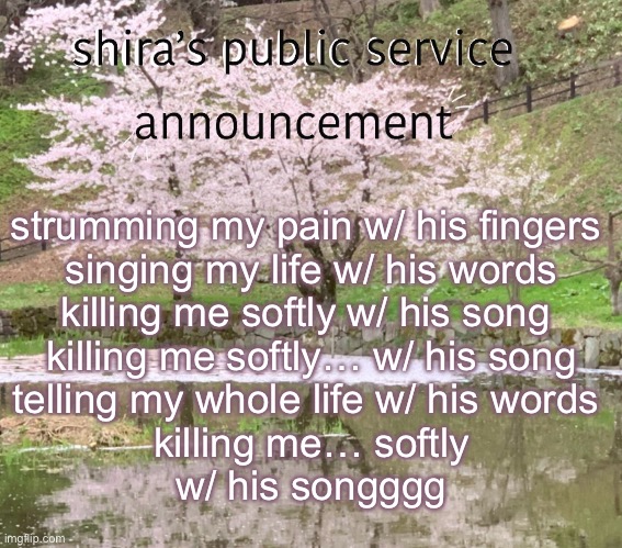 shira’s PSA | strumming my pain w/ his fingers 
singing my life w/ his words
killing me softly w/ his song 
killing me softly… w/ his song
telling my whole life w/ his words 
killing me… softly
w/ his songggg | image tagged in shira s psa | made w/ Imgflip meme maker