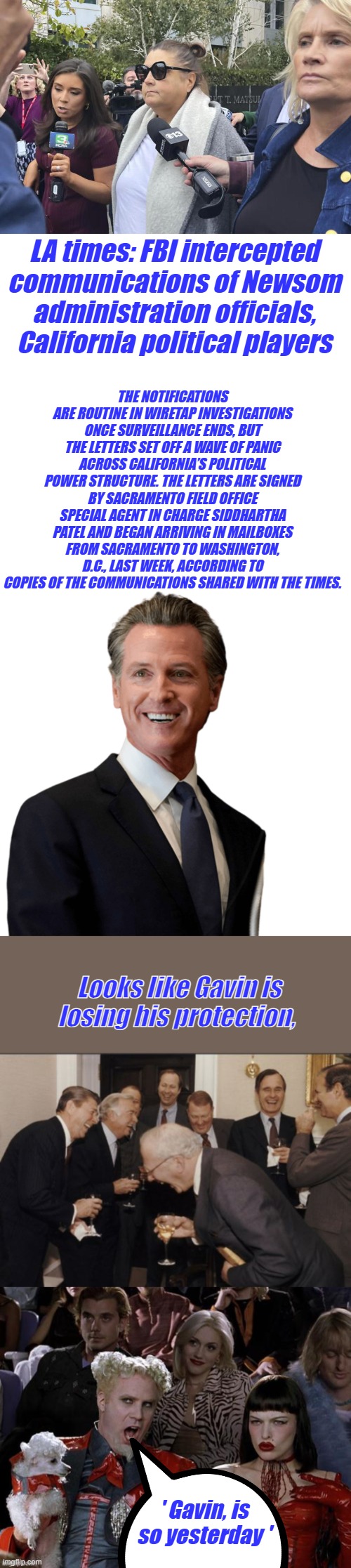 Them women look scared | LA times: FBI intercepted communications of Newsom administration officials, California political players; THE NOTIFICATIONS ARE ROUTINE IN WIRETAP INVESTIGATIONS ONCE SURVEILLANCE ENDS, BUT THE LETTERS SET OFF A WAVE OF PANIC ACROSS CALIFORNIA’S POLITICAL POWER STRUCTURE. THE LETTERS ARE SIGNED BY SACRAMENTO FIELD OFFICE SPECIAL AGENT IN CHARGE SIDDHARTHA PATEL AND BEGAN ARRIVING IN MAILBOXES FROM SACRAMENTO TO WASHINGTON, D.C., LAST WEEK, ACCORDING TO COPIES OF THE COMMUNICATIONS SHARED WITH THE TIMES. Looks like Gavin is losing his protection, ' Gavin, is so yesterday ' | image tagged in gavin newsom weasely,memes,laughing men in suits | made w/ Imgflip meme maker