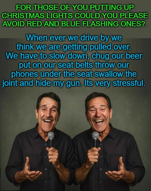 avoid flashing lights | FOR THOSE OF YOU PUTTING UP CHRISTMAS LIGHTS COULD YOU PLEASE AVOID RED AND BLUE FLASHING ONES?. When ever we drive by we think we are getting pulled over. We have to slow down, chug our beer put on our seat belts throw our phones under the seat swallow the joint and hide my gun. Its very stressful. | image tagged in pulled over,funny,kewlew | made w/ Imgflip meme maker