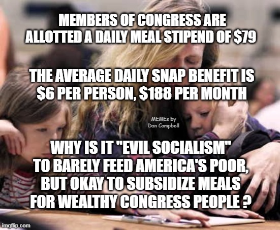 poor white family | MEMBERS OF CONGRESS ARE ALLOTTED A DAILY MEAL STIPEND OF $79; THE AVERAGE DAILY SNAP BENEFIT IS
$6 PER PERSON, $188 PER MONTH; MEMEs by Dan Campbell; WHY IS IT "EVIL SOCIALISM"
TO BARELY FEED AMERICA'S POOR,
BUT OKAY TO SUBSIDIZE MEALS
FOR WEALTHY CONGRESS PEOPLE ? | image tagged in poor white family | made w/ Imgflip meme maker