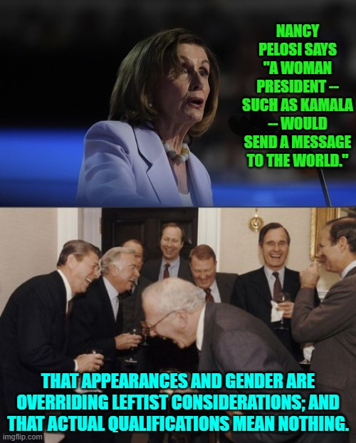 Appearances and gender ARE leftist qualifications . . . for everything. | NANCY PELOSI SAYS "A WOMAN PRESIDENT -- SUCH AS KAMALA -- WOULD SEND A MESSAGE TO THE WORLD."; THAT APPEARANCES AND GENDER ARE OVERRIDING LEFTIST CONSIDERATIONS; AND THAT ACTUAL QUALIFICATIONS MEAN NOTHING. | image tagged in laughing men in suits | made w/ Imgflip meme maker
