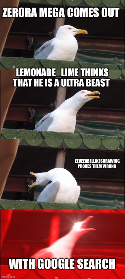 Inhaling Seagull | ZERORA MEGA COMES OUT; LEMONADE_LIME THINKS THAT HE IS A ULTRA BEAST; EEVEEABELLIKESDRAWING PROVES THEM WRONG; WITH GOOGLE SEARCH | image tagged in memes,inhaling seagull | made w/ Imgflip meme maker