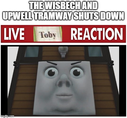 Live Toby Reaction | THE WISBECH AND UPWELL TRAMWAY SHUTS DOWN | image tagged in live toby reaction | made w/ Imgflip meme maker