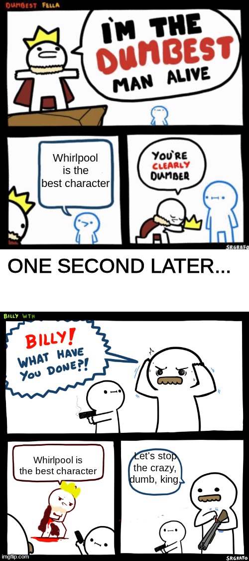 Who likes WHIRLPOOL? | Whirlpool is the best character; ONE SECOND LATER... Let's stop the crazy, dumb, king. Whirlpool is the best character | image tagged in i'm the dumbest man alive,billy what have you done,wings of fire | made w/ Imgflip meme maker