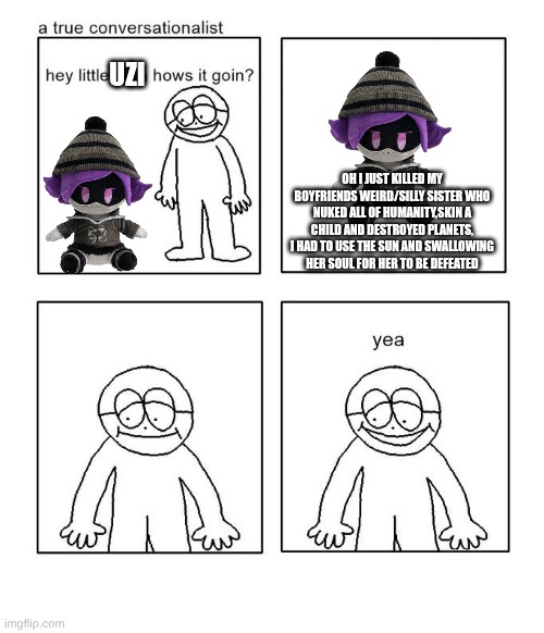 hey little man hows it goin | UZI; OH I JUST KILLED MY BOYFRIENDS WEIRD/SILLY SISTER WHO NUKED ALL OF HUMANITY,SKIN A CHILD AND DESTROYED PLANETS, I HAD TO USE THE SUN AND SWALLOWING HER SOUL FOR HER TO BE DEFEATED | image tagged in hey little man hows it goin | made w/ Imgflip meme maker