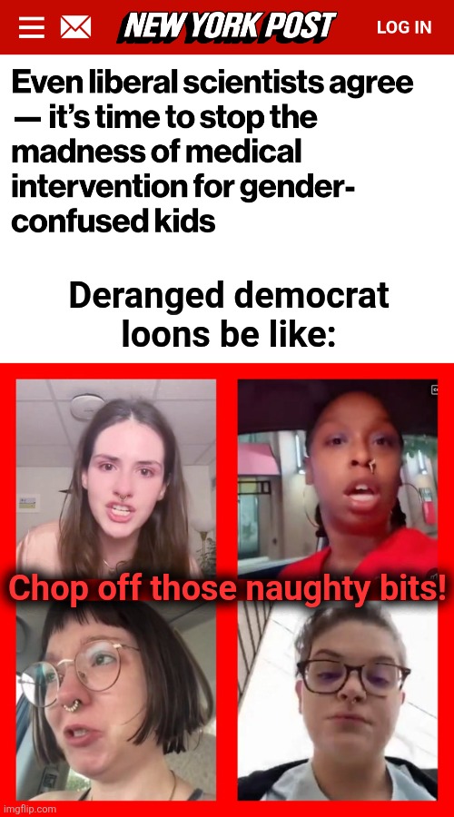 Ritual sexual mutilation of children, as dictated by the Party | Deranged democrat
loons be like:; Chop off those naughty bits! | image tagged in angry liberal millennials,ritual sexual mutilation,memes,democrats,transgender,insanity | made w/ Imgflip meme maker