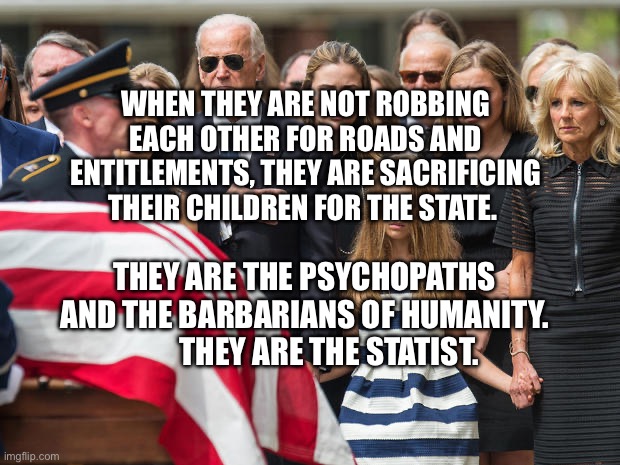 Joe Biden at Beau Biden funeral | WHEN THEY ARE NOT ROBBING EACH OTHER FOR ROADS AND ENTITLEMENTS, THEY ARE SACRIFICING THEIR CHILDREN FOR THE STATE. THEY ARE THE PSYCHOPATHS AND THE BARBARIANS OF HUMANITY.          THEY ARE THE STATIST. | image tagged in joe biden at beau biden funeral | made w/ Imgflip meme maker