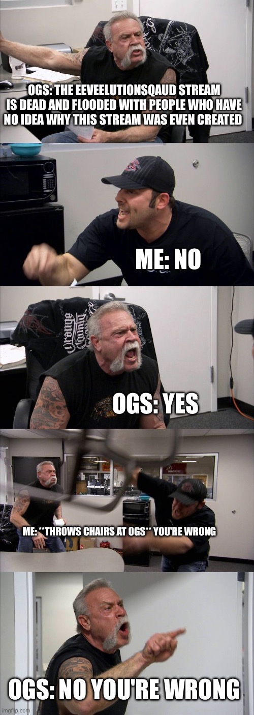 American Chopper Argument | OGS: THE EEVEELUTIONSQAUD STREAM IS DEAD AND FLOODED WITH PEOPLE WHO HAVE NO IDEA WHY THIS STREAM WAS EVEN CREATED; ME: NO; OGS: YES; ME: **THROWS CHAIRS AT OGS** YOU'RE WRONG; OGS: NO YOU'RE WRONG | image tagged in memes,american chopper argument | made w/ Imgflip meme maker