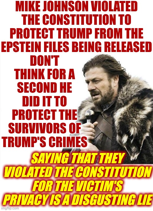 ALL Of The Survivors Of Trump's Connection To Jeffery Epstein Deserve JUSTICE! | MIKE JOHNSON VIOLATED THE CONSTITUTION TO PROTECT TRUMP FROM THE EPSTEIN FILES BEING RELEASED; DON'T THINK FOR A SECOND HE DID IT TO PROTECT THE SURVIVORS OF TRUMP'S CRIMES; SAYING THAT THEY VIOLATED THE CONSTITUTION FOR THE VICTIM'S PRIVACY IS A DISGUSTING LIE | image tagged in memes,brace yourselves x is coming,lock him up,trump lies,maga lies,liars | made w/ Imgflip meme maker