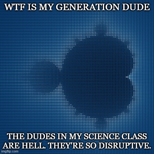 cool af mandelbrot set mosaic made from corresponding julia sets | WTF IS MY GENERATION DUDE; THE DUDES IN MY SCIENCE CLASS ARE HELL. THEY'RE SO DISRUPTIVE. | image tagged in cool af mandelbrot set mosaic made from corresponding julia sets | made w/ Imgflip meme maker