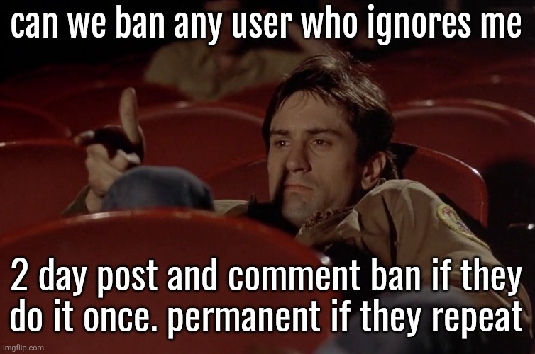 I fucking wish | can we ban any user who ignores me; 2 day post and comment ban if they
do it once. permanent if they repeat | image tagged in robert de niro in movie theater | made w/ Imgflip meme maker